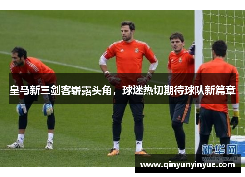 皇马新三剑客崭露头角，球迷热切期待球队新篇章